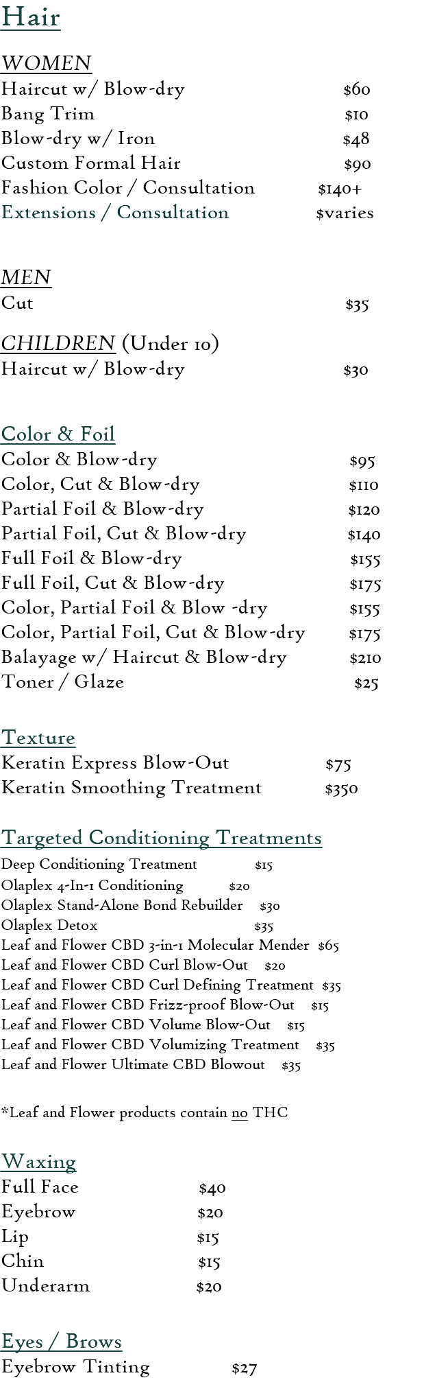 Hair  WOMEN Haircut w/ Blow-dry $60 Bang Trim $10 Blow-dry w/ Iron $48 Custom Formal Hair $90 Fashion Color / Consultation $140+ Extensions / Consultation $varies  MEN Cut $35  CHILDREN (Under 10) Haircut w/ Blow-dry $30  Color & Foil  Color & Blow-dry $95 Color, Cut & Blow-dry $110 Partial Foil & Blow-dry $120 Partial Foil, Cut & Blow-dry $140 Full Foil & Blow-dry $155 Full Foil, Cut & Blow-dry $175 Color, Partial Foil & Blow -dry $155 Color, Partial Foil, Cut & Blow-dry $175 Balayage w/ Haircut & Blow-dry $210 Toner / Glaze $25  Texture Keratin Express Blow-Out $75 Keratin Smoothing Treatment $350  Targeted Conditioning Treatments Deep Conditioning Treatment $15 Olaplex 4-In-1 Conditioning $20 Olaplex Stand-Alone Bond Rebuilder $30 Olaplex Detox $35 Leaf and Flower CBD 3-in-1 Molecular Mender $65 Leaf and Flower CBD Curl Blow-Out $20 Leaf and Flower CBD Curl Defining Treatment $35 Leaf and Flower CBD Frizz-proof Blow-Out $15 Leaf and Flower CBD Volume Blow-Out $15 Leaf and Flower CBD Volumizing Treatment $35 Leaf and Flower Ultimate CBD Blowout $35  *Leaf and Flower products contain no THC​  Waxing  Full Face $40 Eyebrow $20 Lip $15 Chin $15 Underarm $20 Eyes / Brows Eyebrow Tinting $27