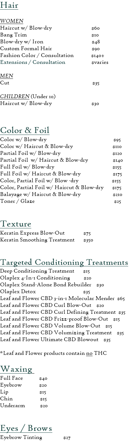 Hair  WOMEN Haircut w/ Blow-dry $60 Bang Trim $10 Blow-dry w/ Iron $48 Custom Formal Hair $90 Fashion Color / Consultation $140+ Extensions / Consultation $varies  MEN Cut $35  CHILDREN (Under 10) Haircut w/ Blow-dry $30  Color & Foil  Color w/ Blow-dry $95 Color w/ Haircut & Blow-dry $110 Partial Foil w/ Blow-dry $120 Partial Foil w/ Haircut & Blow-dry $140 Full Foil w/ Blow-dry $155 Full Foil w/ Haircut & Blow-dry $175 Color, Partial Foil w/ Blow -dry $155 Color, Partial Foil w/ Haircut & Blow-dry $175 Balayage w/ Haircut & Blow-dry $210 Toner / Glaze $25  Texture Keratin Express Blow-Out $75 Keratin Smoothing Treatment $350   Targeted Conditioning Treatments Deep Conditioning Treatment $15 Olaplex 4-In-1 Conditioning $20 Olaplex Stand-Alone Bond Rebuilder $30 Olaplex Detox $35 Leaf and Flower CBD 3-in-1 Molecular Mender $65 Leaf and Flower CBD Curl Blow-Out $20 Leaf and Flower CBD Curl Defining Treatment $35 Leaf and Flower CBD Frizz-proof Blow-Out $15 Leaf and Flower CBD Volume Blow-Out $15 Leaf and Flower CBD Volumizing Treatment $35 Leaf and Flower Ultimate CBD Blowout $35  *Leaf and Flower products contain no THC Waxing  Full Face $40 Eyebrow $20 Lip $15 Chin $15 Underarm $20 Eyes / Brows Eyebrow Tinting $27 