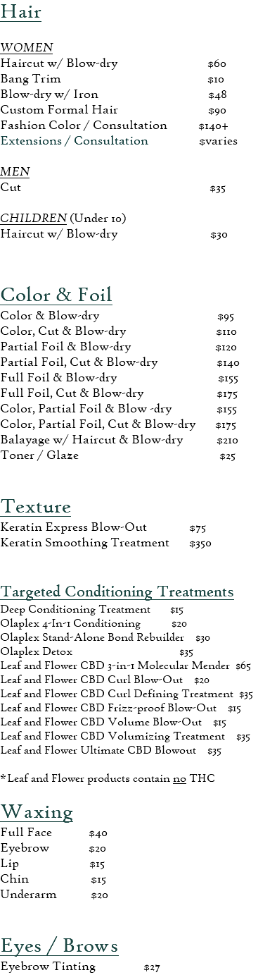 Hair  WOMEN Haircut w/ Blow-dry $60 Bang Trim $10 Blow-dry w/ Iron $48 Custom Formal Hair $90 Fashion Color / Consultation $140+ Extensions / Consultation $varies MEN Cut $35  CHILDREN (Under 10) Haircut w/ Blow-dry $30  Color & Foil  Color & Blow-dry $95 Color, Cut & Blow-dry $110 Partial Foil & Blow-dry $120 Partial Foil, Cut & Blow-dry $140 Full Foil & Blow-dry $155 Full Foil, Cut & Blow-dry $175 Color, Partial Foil & Blow -dry $155 Color, Partial Foil, Cut & Blow-dry $175 Balayage w/ Haircut & Blow-dry $210 Toner / Glaze $25 Texture Keratin Express Blow-Out $75 Keratin Smoothing Treatment $350 Targeted Conditioning Treatments Deep Conditioning Treatment $15 Olaplex 4-In-1 Conditioning $20 Olaplex Stand-Alone Bond Rebuilder $30 Olaplex Detox $35 Leaf and Flower CBD 3-in-1 Molecular Mender $65 Leaf and Flower CBD Curl Blow-Out $20 Leaf and Flower CBD Curl Defining Treatment $35 Leaf and Flower CBD Frizz-proof Blow-Out $15 Leaf and Flower CBD Volume Blow-Out $15 Leaf and Flower CBD Volumizing Treatment $35 Leaf and Flower Ultimate CBD Blowout $35  *Leaf and Flower products contain no THC​  Waxing  Full Face $40 Eyebrow $20 Lip $15 Chin $15 Underarm $20 Eyes / Brows Eyebrow Tinting $27